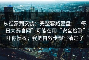 从搜索到安装：完整套路复盘：“每日大赛官网”可能在用“安全检测”吓你授权；我把自救步骤写清楚了