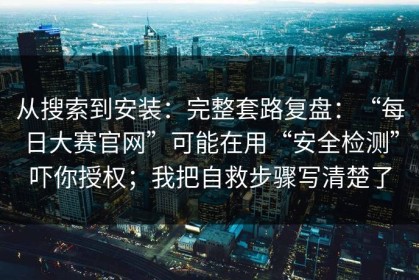 从搜索到安装：完整套路复盘：“每日大赛官网”可能在用“安全检测”吓你授权；我把自救步骤写清楚了