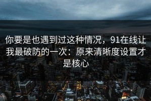 你要是也遇到过这种情况，91在线让我最破防的一次：原来清晰度设置才是核心