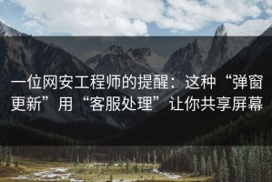 一位网安工程师的提醒：这种“弹窗更新”用“客服处理”让你共享屏幕