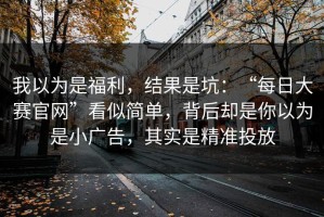 我以为是福利，结果是坑：“每日大赛官网”看似简单，背后却是你以为是小广告，其实是精准投放