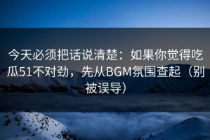今天必须把话说清楚：如果你觉得吃瓜51不对劲，先从BGM氛围查起（别被误导）