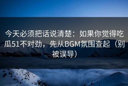 今天必须把话说清楚：如果你觉得吃瓜51不对劲，先从BGM氛围查起（别被误导）