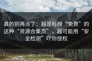 真的别再点了：越是标榜“免费”的这种“资源合集页”，越可能用“安全检测”吓你授权