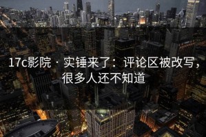 17c影院 · 实锤来了：评论区被改写，很多人还不知道