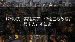 17c影院 · 实锤来了：评论区被改写，很多人还不知道