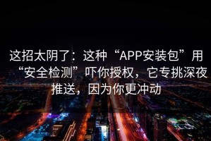 这招太阴了：这种“APP安装包”用“安全检测”吓你授权，它专挑深夜推送，因为你更冲动