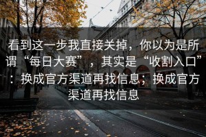 看到这一步我直接关掉，你以为是所谓“每日大赛”，其实是“收割入口”：换成官方渠道再找信息；换成官方渠道再找信息