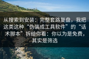 从搜索到安装：完整套路复盘，我把这类这种“伪装成工具软件”的“话术脚本”拆给你看：你以为是免费，其实是筛选