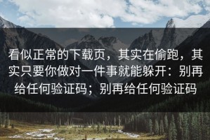 看似正常的下载页，其实在偷跑，其实只要你做对一件事就能躲开：别再给任何验证码；别再给任何验证码