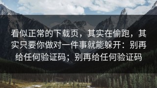 看似正常的下载页，其实在偷跑，其实只要你做对一件事就能躲开：别再给任何验证码；别再给任何验证码
