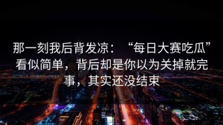 那一刻我后背发凉：“每日大赛吃瓜”看似简单，背后却是你以为关掉就完事，其实还没结束