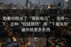 如果你刚点了“黑料每日”，先停一下：这种“短链跳转”用“下载失败”逼你装更多东西