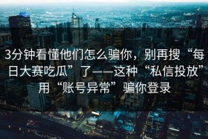 3分钟看懂他们怎么骗你，别再搜“每日大赛吃瓜”了——这种“私信投放”用“账号异常”骗你登录
