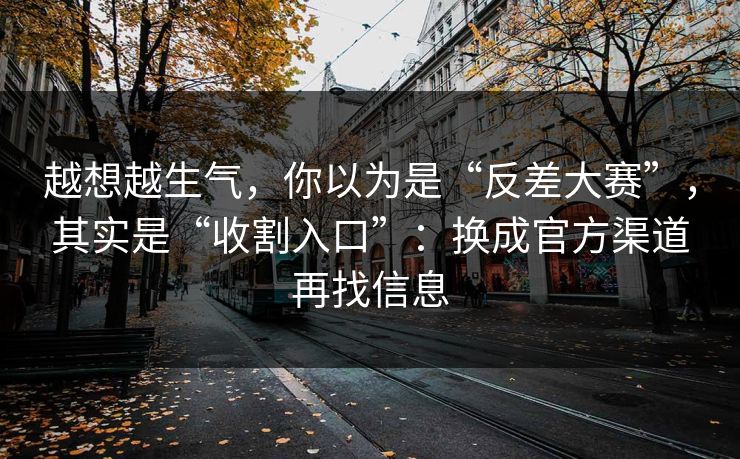 越想越生气，你以为是“反差大赛”，其实是“收割入口”：换成官方渠道再找信息