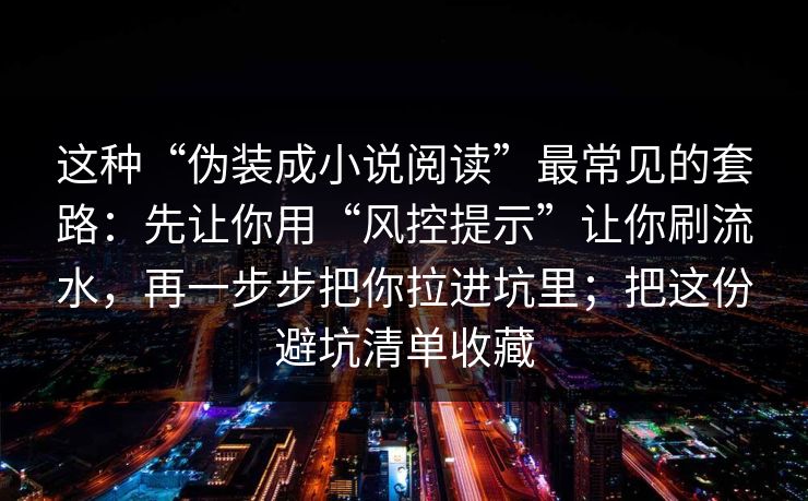 这种“伪装成小说阅读”最常见的套路：先让你用“风控提示”让你刷流水，再一步步把你拉进坑里；把这份避坑清单收藏