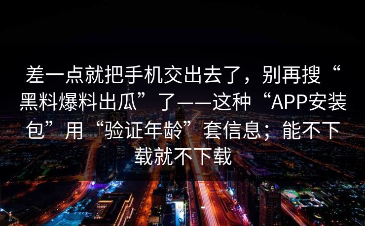 差一点就把手机交出去了，别再搜“黑料爆料出瓜”了——这种“APP安装包”用“验证年龄”套信息；能不下载就不下载