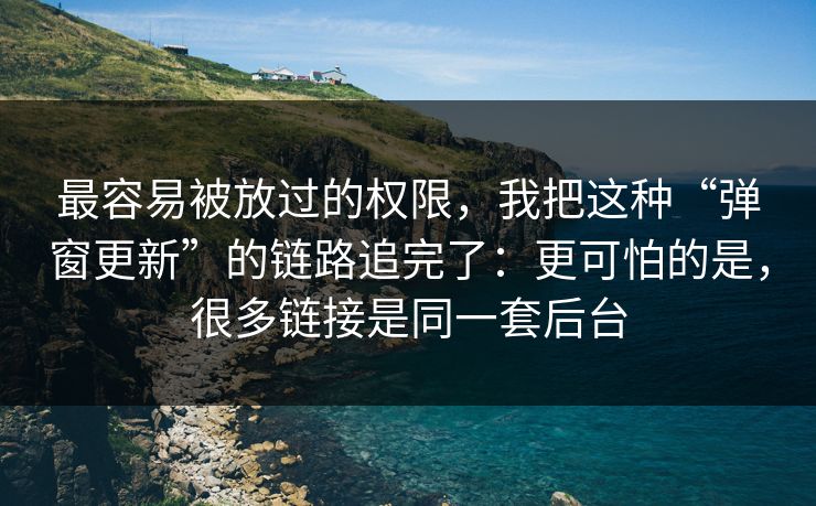 最容易被放过的权限，我把这种“弹窗更新”的链路追完了：更可怕的是，很多链接是同一套后台