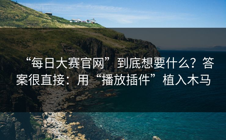 “每日大赛官网”到底想要什么？答案很直接：用“播放插件”植入木马