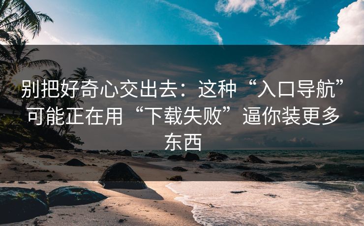 别把好奇心交出去：这种“入口导航”可能正在用“下载失败”逼你装更多东西
