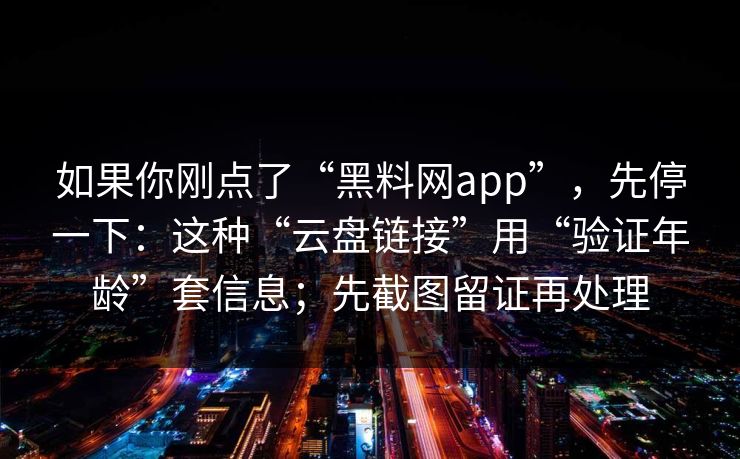 如果你刚点了“黑料网app”，先停一下：这种“云盘链接”用“验证年龄”套信息；先截图留证再处理