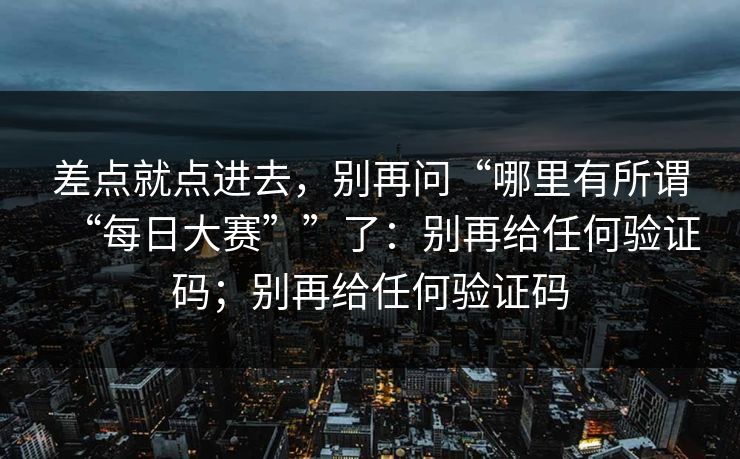 差点就点进去，别再问“哪里有所谓“每日大赛””了：别再给任何验证码；别再给任何验证码