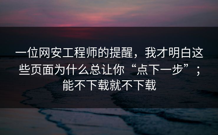 一位网安工程师的提醒，我才明白这些页面为什么总让你“点下一步”；能不下载就不下载