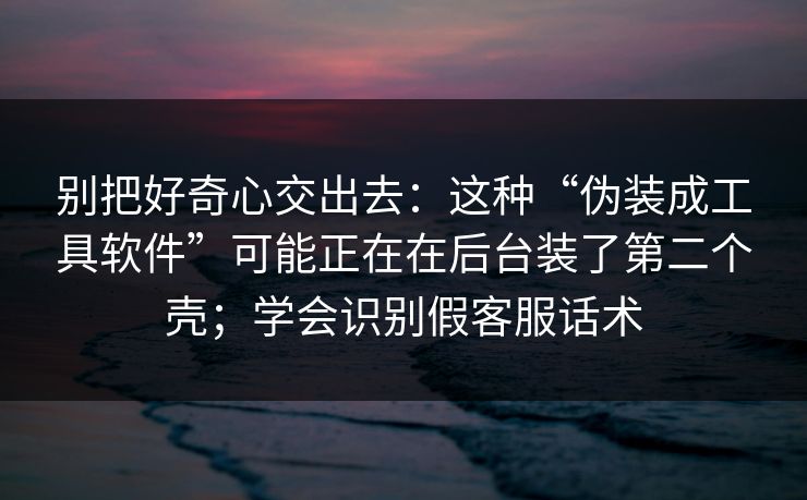 别把好奇心交出去：这种“伪装成工具软件”可能正在在后台装了第二个壳；学会识别假客服话术