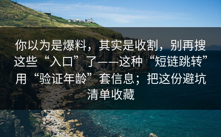 你以为是爆料，其实是收割，别再搜这些“入口”了——这种“短链跳转”用“验证年龄”套信息；把这份避坑清单收藏