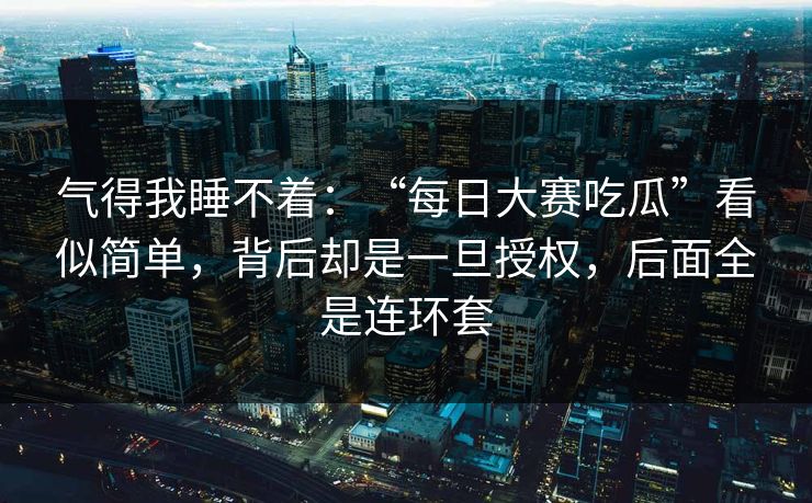 气得我睡不着：“每日大赛吃瓜”看似简单，背后却是一旦授权，后面全是连环套