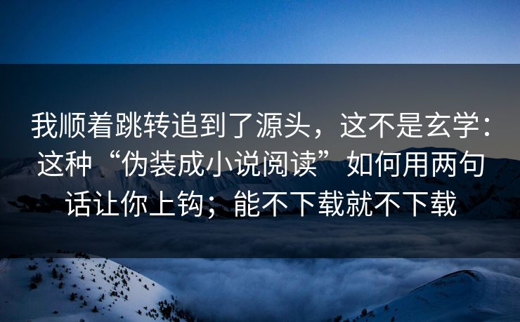 我顺着跳转追到了源头，这不是玄学：这种“伪装成小说阅读”如何用两句话让你上钩；能不下载就不下载