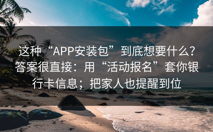 这种“APP安装包”到底想要什么？答案很直接：用“活动报名”套你银行卡信息；把家人也提醒到位
