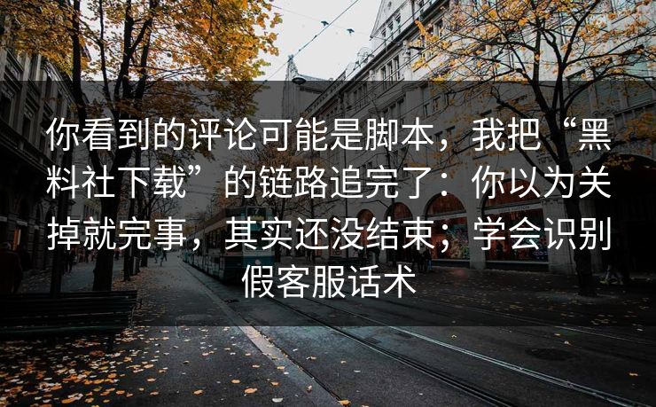 你看到的评论可能是脚本，我把“黑料社下载”的链路追完了：你以为关掉就完事，其实还没结束；学会识别假客服话术
