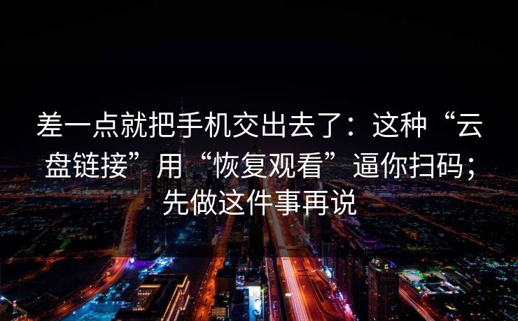 差一点就把手机交出去了：这种“云盘链接”用“恢复观看”逼你扫码；先做这件事再说
