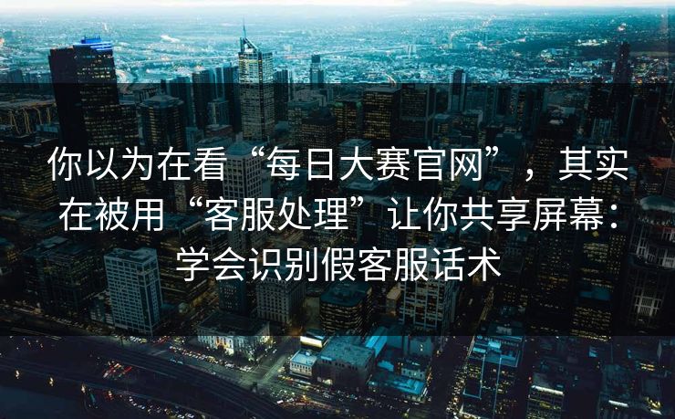 你以为在看“每日大赛官网”，其实在被用“客服处理”让你共享屏幕：学会识别假客服话术