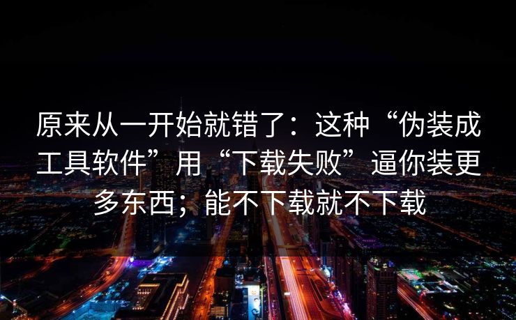 原来从一开始就错了：这种“伪装成工具软件”用“下载失败”逼你装更多东西；能不下载就不下载