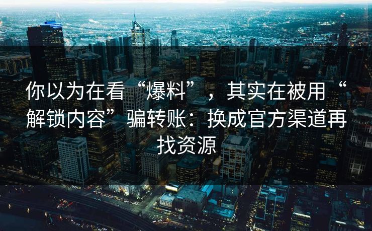 你以为在看“爆料”，其实在被用“解锁内容”骗转账：换成官方渠道再找资源