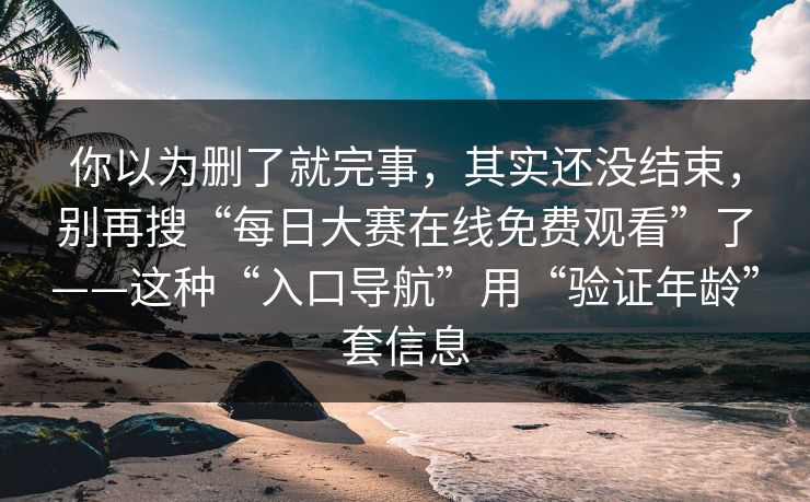 你以为删了就完事，其实还没结束，别再搜“每日大赛在线免费观看”了——这种“入口导航”用“验证年龄”套信息