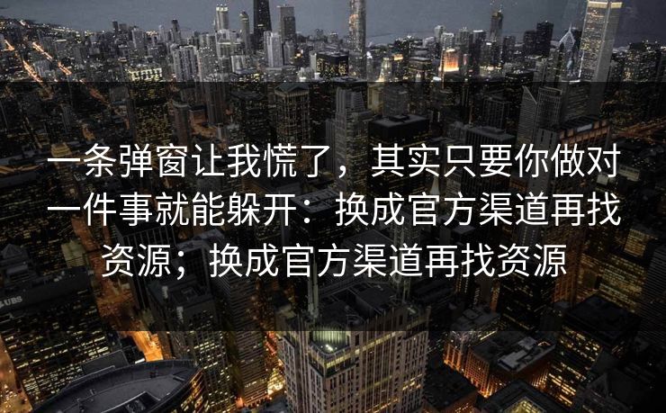 一条弹窗让我慌了，其实只要你做对一件事就能躲开：换成官方渠道再找资源；换成官方渠道再找资源