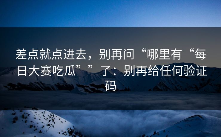差点就点进去，别再问“哪里有“每日大赛吃瓜””了：别再给任何验证码