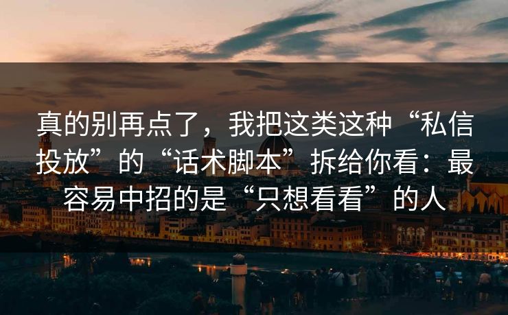 真的别再点了，我把这类这种“私信投放”的“话术脚本”拆给你看：最容易中招的是“只想看看”的人