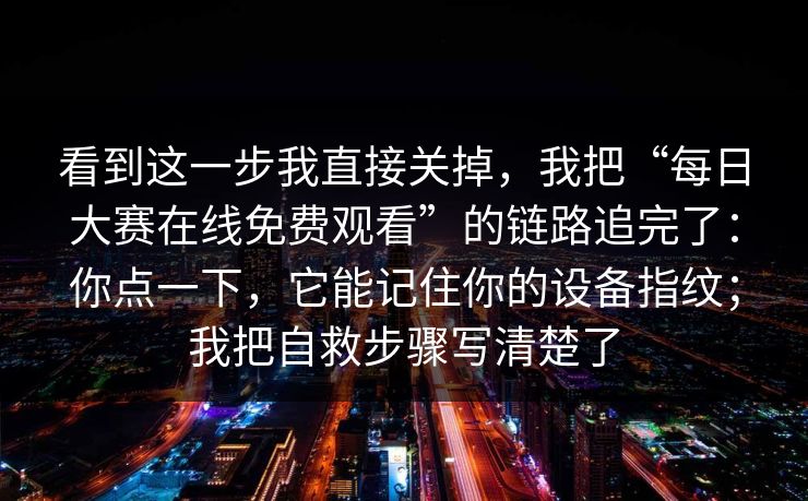 看到这一步我直接关掉，我把“每日大赛在线免费观看”的链路追完了：你点一下，它能记住你的设备指纹；我把自救步骤写清楚了