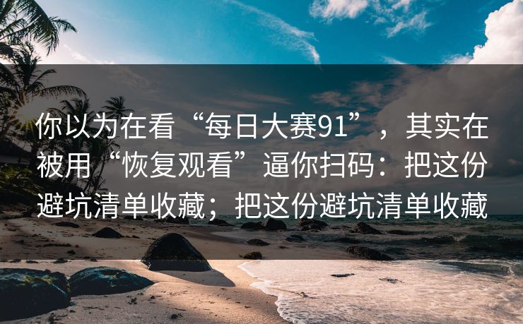 你以为在看“每日大赛91”，其实在被用“恢复观看”逼你扫码：把这份避坑清单收藏；把这份避坑清单收藏