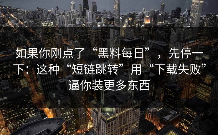 如果你刚点了“黑料每日”，先停一下：这种“短链跳转”用“下载失败”逼你装更多东西
