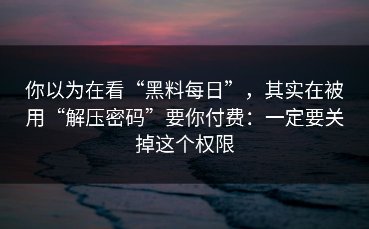 你以为在看“黑料每日”，其实在被用“解压密码”要你付费：一定要关掉这个权限