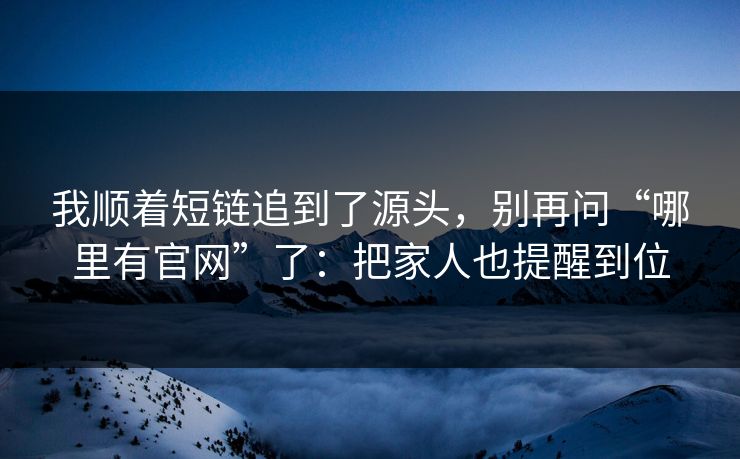 我顺着短链追到了源头，别再问“哪里有官网”了：把家人也提醒到位