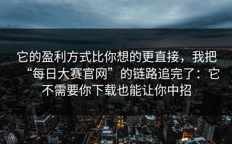 它的盈利方式比你想的更直接，我把“每日大赛官网”的链路追完了：它不需要你下载也能让你中招