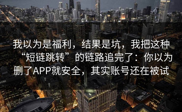 我以为是福利，结果是坑，我把这种“短链跳转”的链路追完了：你以为删了APP就安全，其实账号还在被试