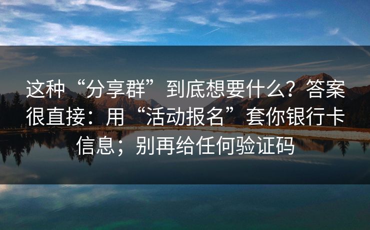 这种“分享群”到底想要什么？答案很直接：用“活动报名”套你银行卡信息；别再给任何验证码