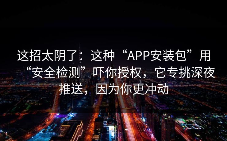 这招太阴了：这种“APP安装包”用“安全检测”吓你授权，它专挑深夜推送，因为你更冲动